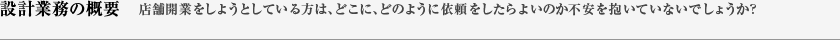 設計業務の概要　店舗開業をしようとしている方は、どこに、どのように依頼をしたらよいのか不安を抱いていないでしょうか？